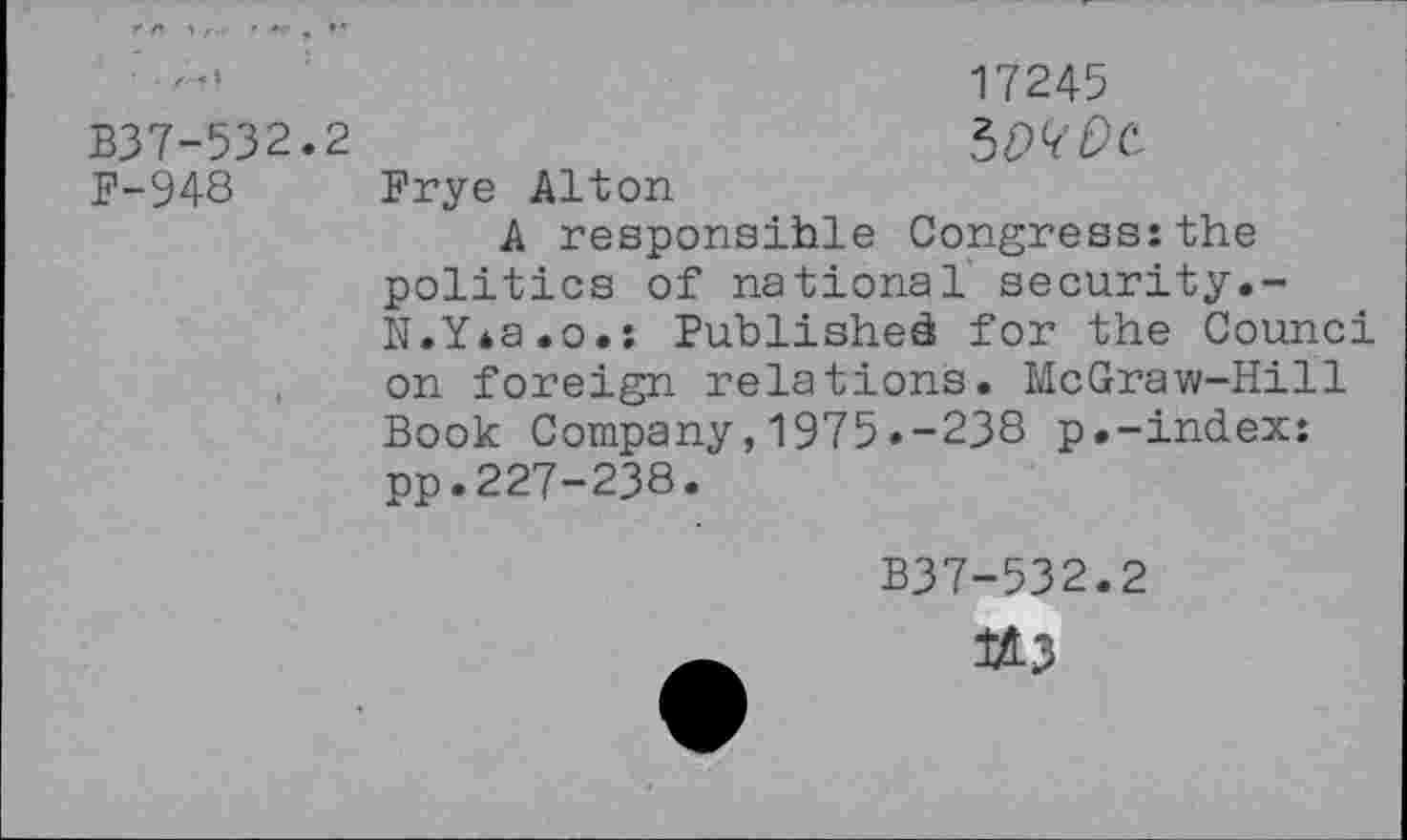 ﻿17245 B37-532.2	SMDC
F-948 Frye Alton
A responsible Congress:the politics of national security.-N.Y*a.o.: Published for the Counci on foreign relations. McGraw-Hill Book Company,1975.-238 p.-index: pp.227-238.
B37-532.2
U3